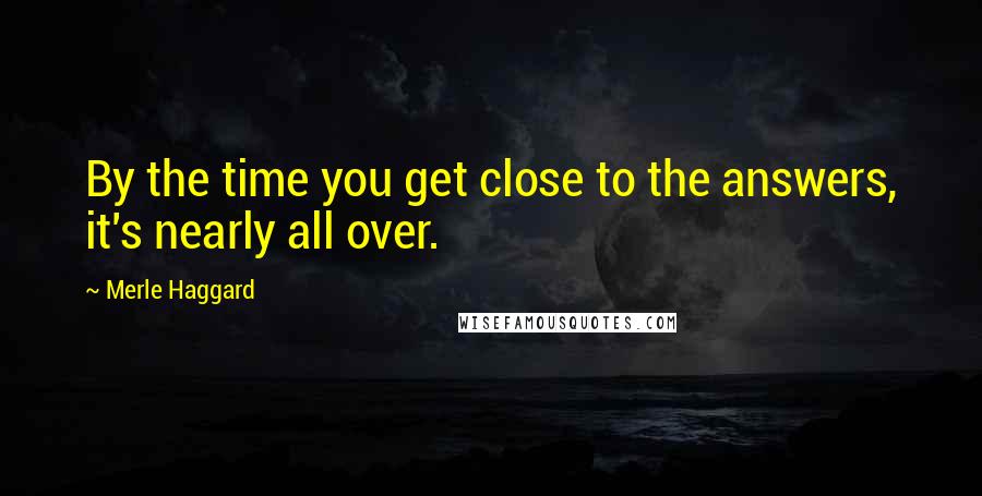 Merle Haggard quotes: By the time you get close to the answers, it's nearly all over.