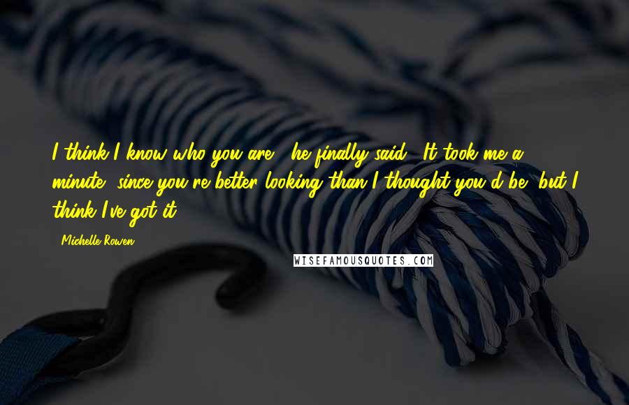 Michelle Rowen quotes: I think I know who you are," he finally said. "It took me a minute, since you're better looking than I thought you'd be, but I think I've got it.