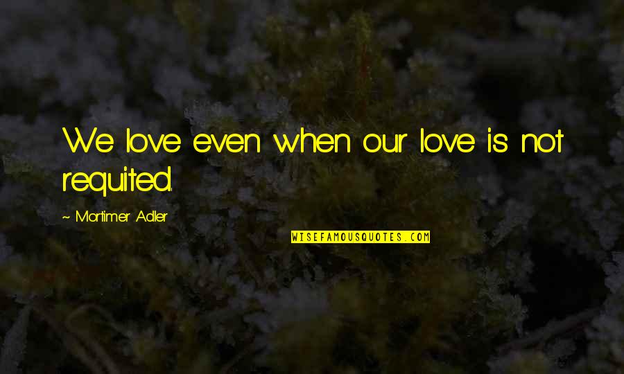Mortimer Adler Quotes By Mortimer Adler: We love even when our love is not