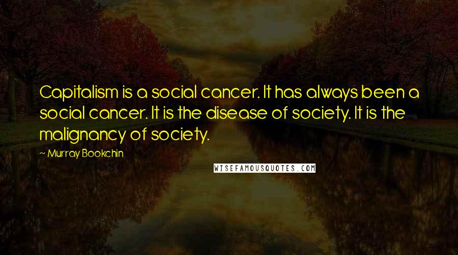 Murray Bookchin quotes: Capitalism is a social cancer. It has always been a social cancer. It is the disease of society. It is the malignancy of society.