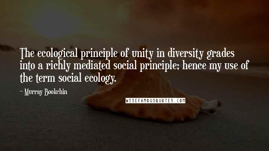 Murray Bookchin quotes: The ecological principle of unity in diversity grades into a richly mediated social principle; hence my use of the term social ecology.