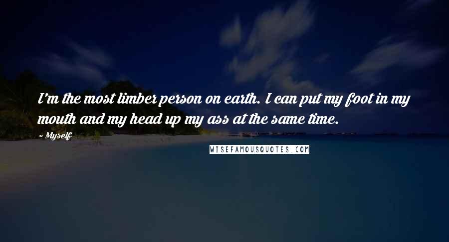 Myself quotes: I'm the most limber person on earth. I can put my foot in my mouth and my head up my ass at the same time.