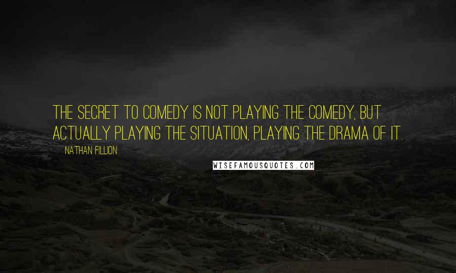 Nathan Fillion quotes: The secret to comedy is not playing the comedy, but actually playing the situation, playing the drama of it.