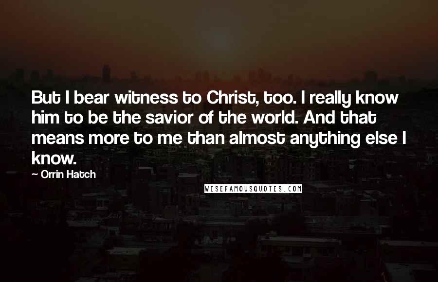 Orrin Hatch quotes: But I bear witness to Christ, too. I really know him to be the savior of the world. And that means more to me than almost anything else I know.
