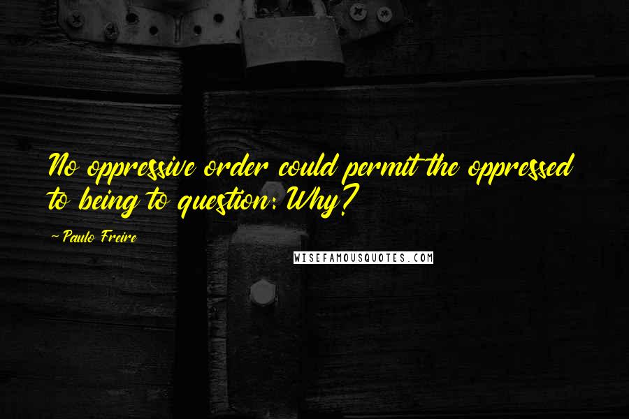 Paulo Freire quotes: No oppressive order could permit the oppressed to being to question: Why?