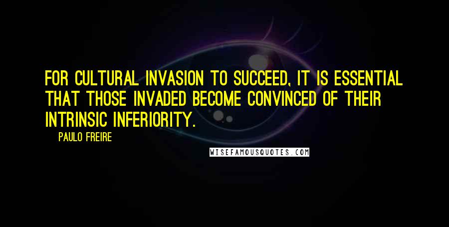 Paulo Freire quotes: For cultural invasion to succeed, it is essential that those invaded become convinced of their intrinsic inferiority.