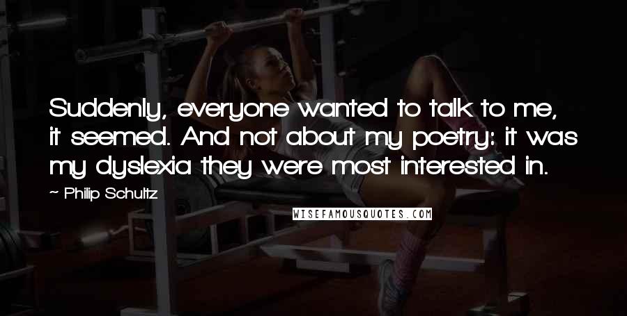 Philip Schultz quotes: Suddenly, everyone wanted to talk to me, it seemed. And not about my poetry: it was my dyslexia they were most interested in.