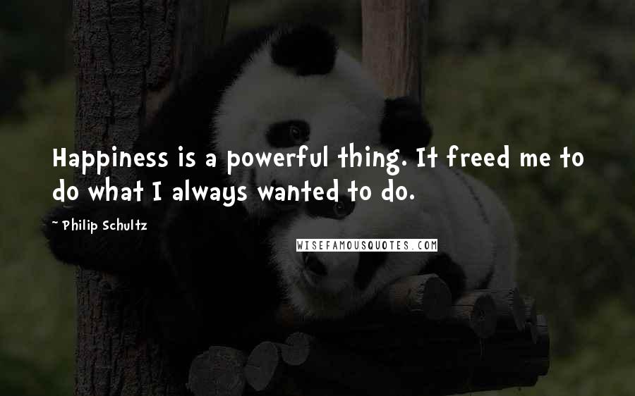 Philip Schultz quotes: Happiness is a powerful thing. It freed me to do what I always wanted to do.