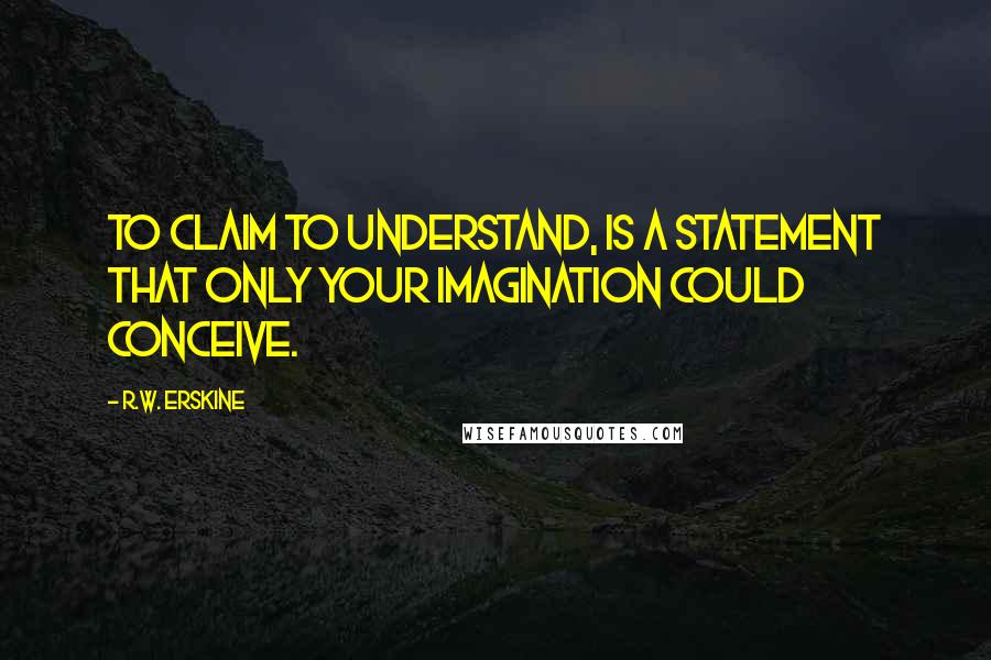 R.W. Erskine quotes: To claim to understand, is a statement that only your imagination could conceive.