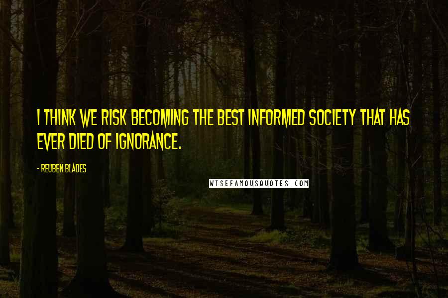 Reuben Blades quotes: I think we risk becoming the best informed society that has ever died of ignorance.