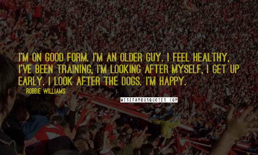 Robbie Williams quotes: I'm on good form. I'm an older guy. I feel healthy, I've been training, I'm looking after myself, I get up early. I look after the dogs. I'm happy.