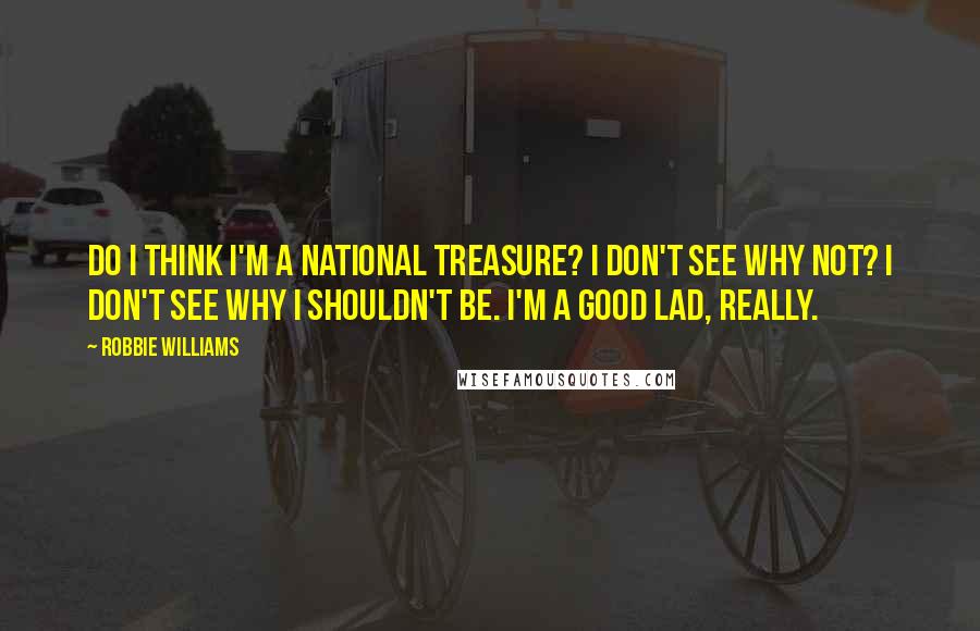 Robbie Williams quotes: Do I think I'm a national treasure? I don't see why not? I don't see why I shouldn't be. I'm a good lad, really.