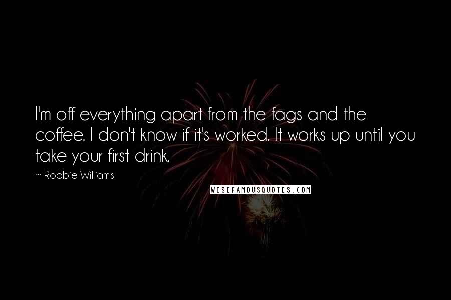 Robbie Williams quotes: I'm off everything apart from the fags and the coffee. I don't know if it's worked. It works up until you take your first drink.