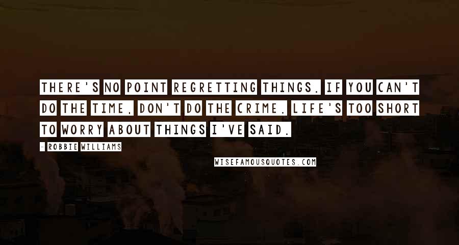 Robbie Williams quotes: There's no point regretting things. If you can't do the time, don't do the crime. Life's too short to worry about things I've said.