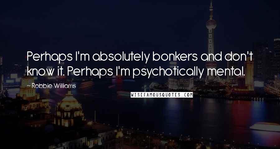 Robbie Williams quotes: Perhaps I'm absolutely bonkers and don't know it. Perhaps I'm psychotically mental.