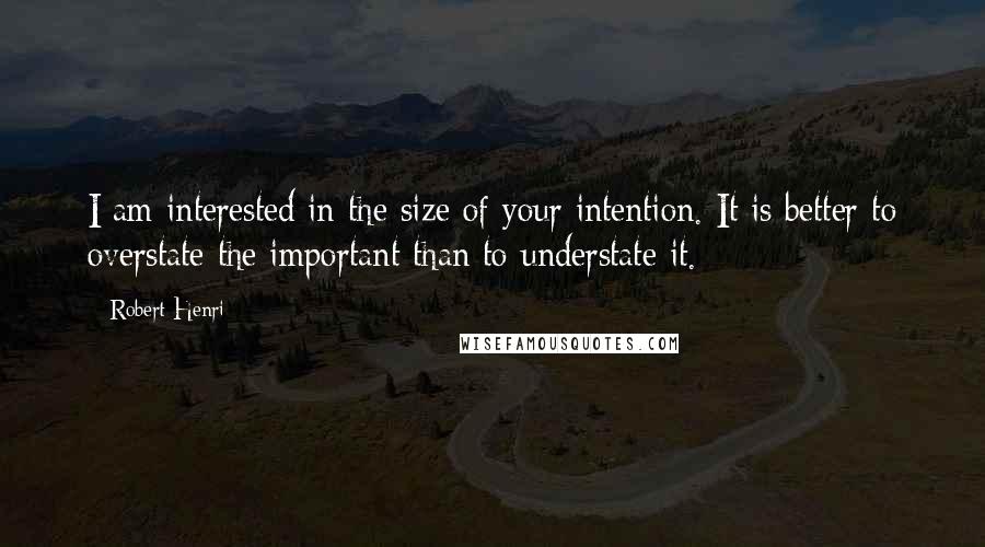 Robert Henri quotes: I am interested in the size of your intention. It is better to overstate the important than to understate it.