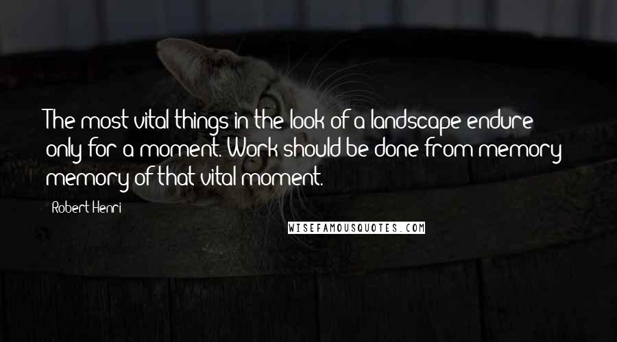 Robert Henri quotes: The most vital things in the look of a landscape endure only for a moment. Work should be done from memory; memory of that vital moment.