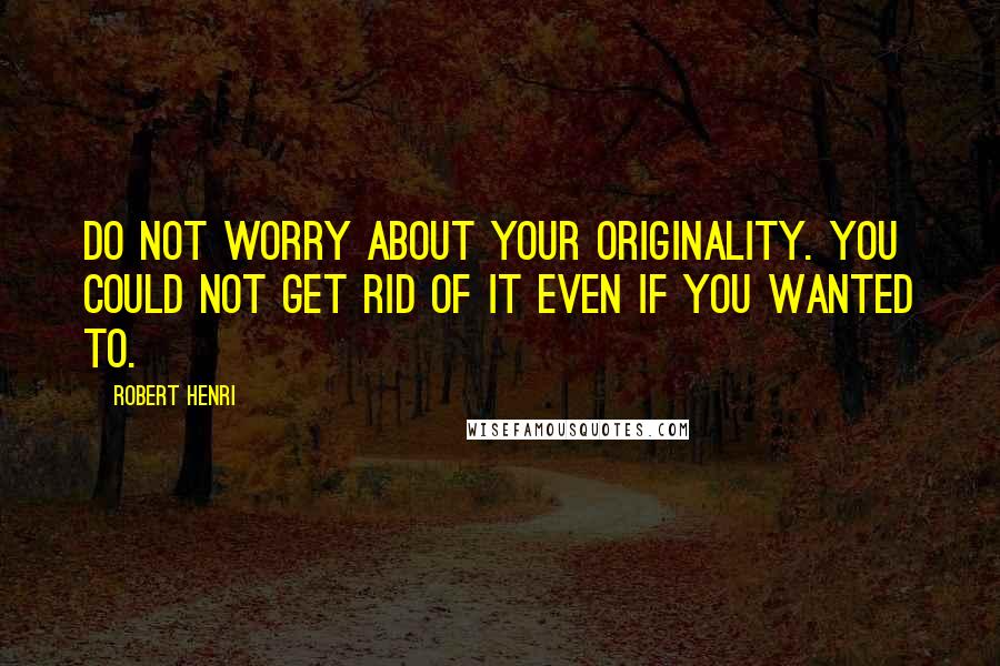 Robert Henri quotes: Do not worry about your originality. You could not get rid of it even if you wanted to.