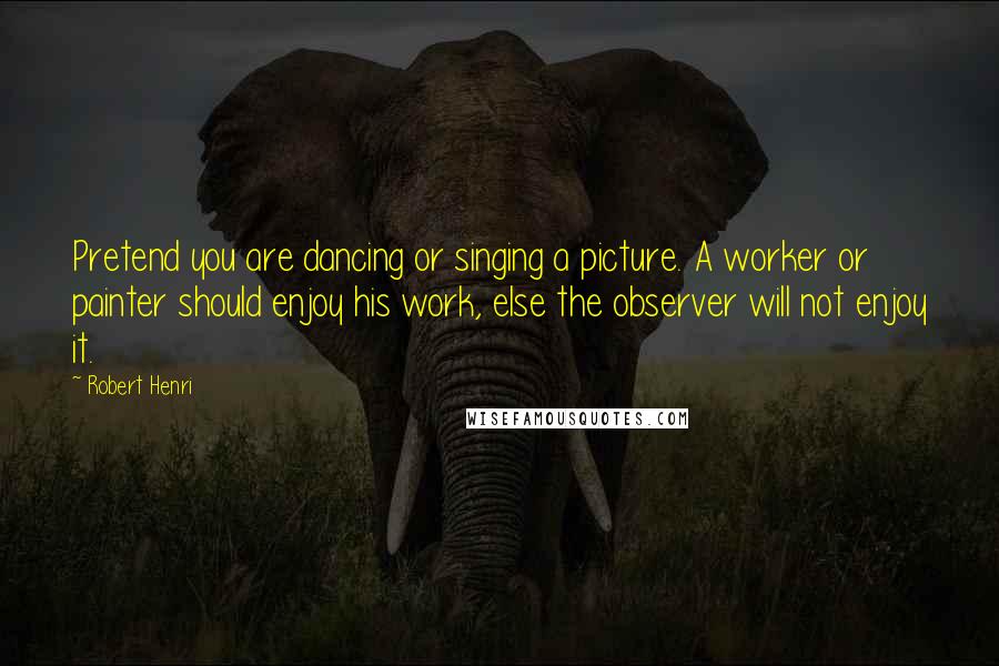 Robert Henri quotes: Pretend you are dancing or singing a picture. A worker or painter should enjoy his work, else the observer will not enjoy it.