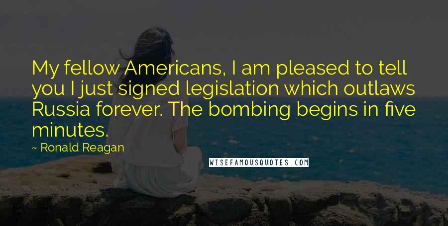 Ronald Reagan quotes: My fellow Americans, I am pleased to tell you I just signed legislation which outlaws Russia forever. The bombing begins in five minutes.
