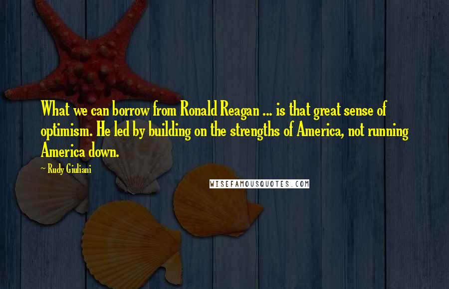 Rudy Giuliani quotes: What we can borrow from Ronald Reagan ... is that great sense of optimism. He led by building on the strengths of America, not running America down.