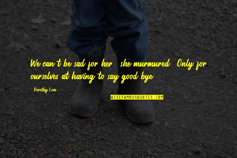 Sad Bye Quotes By Dorothy Love: We can't be sad for her," she murmured.