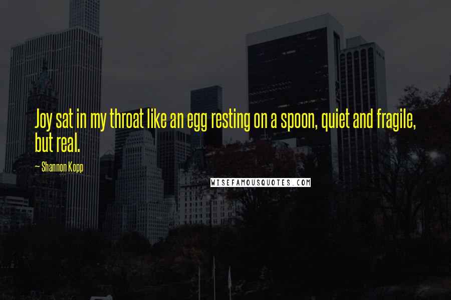 Shannon Kopp quotes: Joy sat in my throat like an egg resting on a spoon, quiet and fragile, but real.