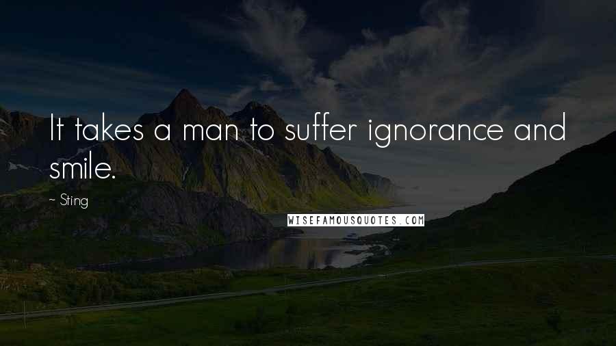 Sting quotes: It takes a man to suffer ignorance and smile.