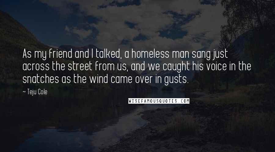 Teju Cole quotes: As my friend and I talked, a homeless man sang just across the street from us, and we caught his voice in the snatches as the wind came over in