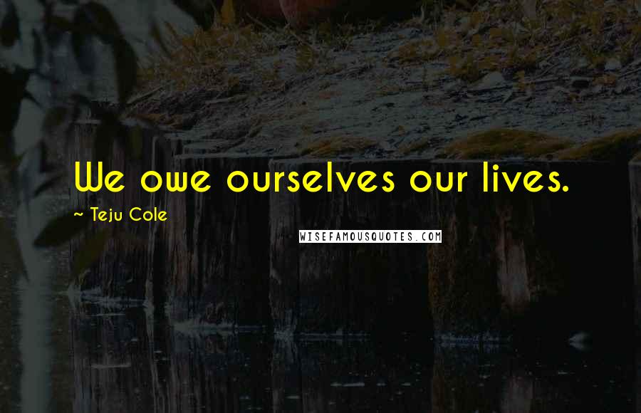 Teju Cole quotes: We owe ourselves our lives.