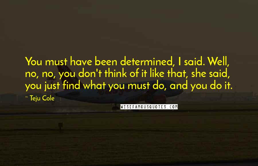 Teju Cole quotes: You must have been determined, I said. Well, no, no, you don't think of it like that, she said, you just find what you must do, and you do it.