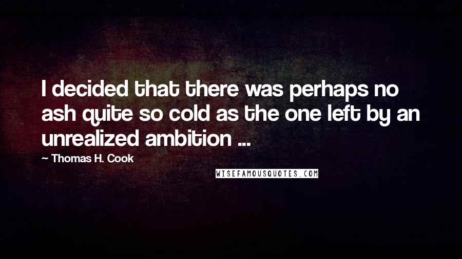 Thomas H. Cook quotes: I decided that there was perhaps no ash quite so cold as the one left by an unrealized ambition ...