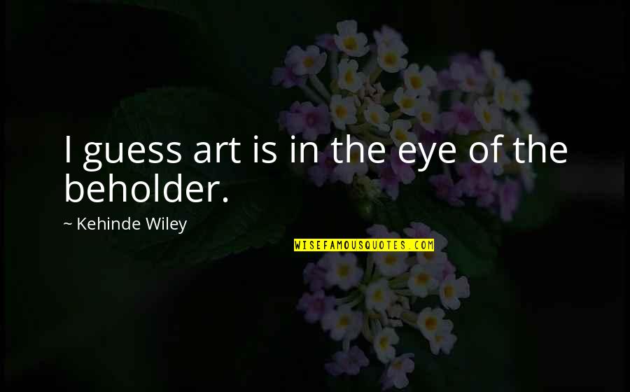 To The Eye Of The Beholder Quotes By Kehinde Wiley: I guess art is in the eye of