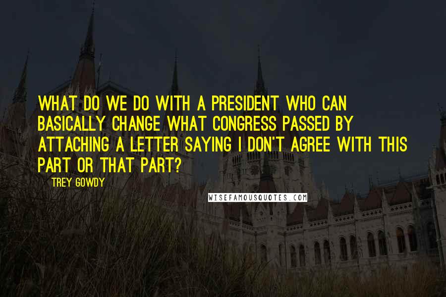 Trey Gowdy quotes: What do we do with a president who can basically change what Congress passed by attaching a letter saying I don't agree with this part or that part?