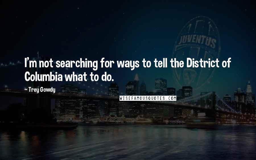 Trey Gowdy quotes: I'm not searching for ways to tell the District of Columbia what to do.