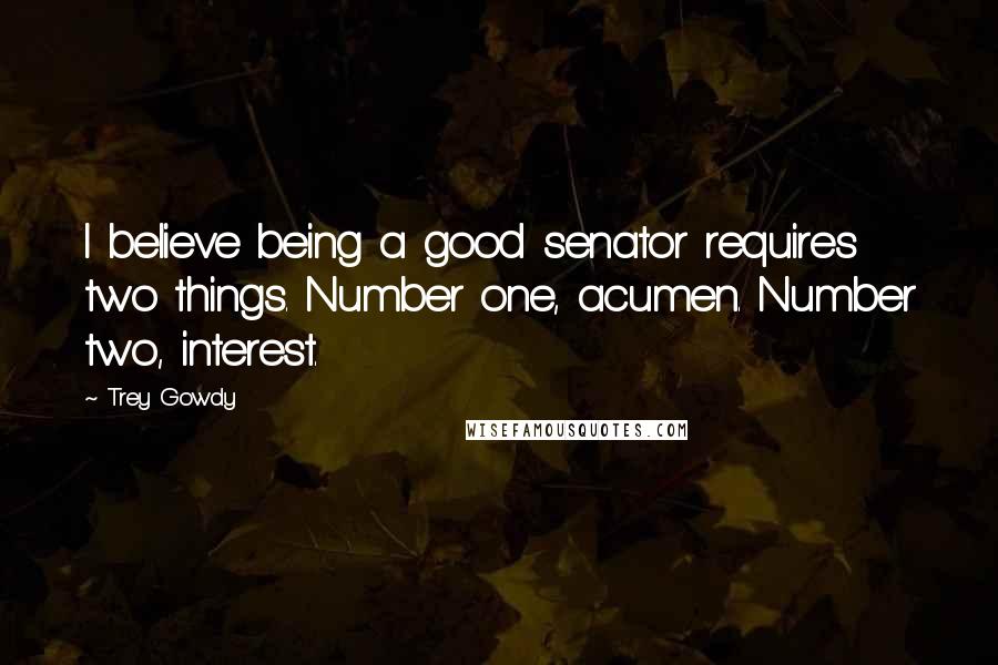 Trey Gowdy quotes: I believe being a good senator requires two things. Number one, acumen. Number two, interest.