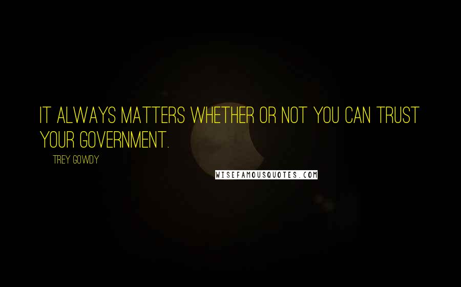 Trey Gowdy quotes: It always matters whether or not you can trust your government.