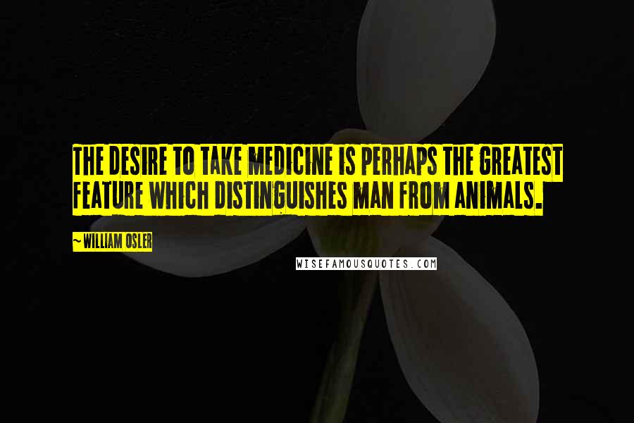 William Osler quotes: The desire to take medicine is perhaps the greatest feature which distinguishes man from animals.