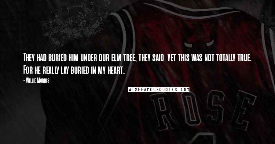 Willie Morris quotes: They had buried him under our elm tree, they said yet this was not totally true. For he really lay buried in my heart.