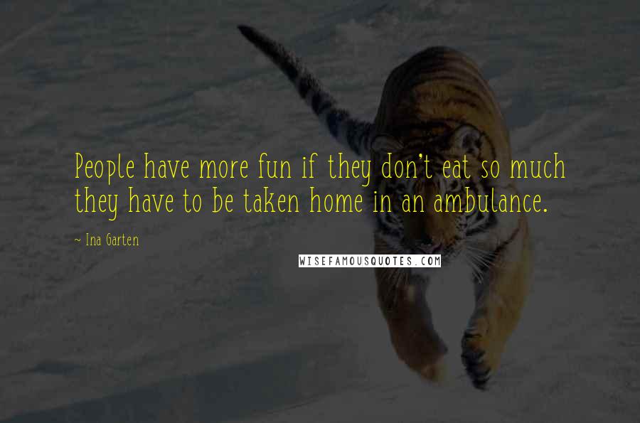 Ina Garten Quotes: People have more fun if they don't eat so much they have to be taken home in an ambulance.