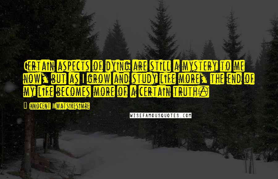 Innocent Mwatsikesimbe Quotes: Certain aspects of dying are still a mystery to me now, but as I grow and study life more, the end of my life becomes more of a certain truth.