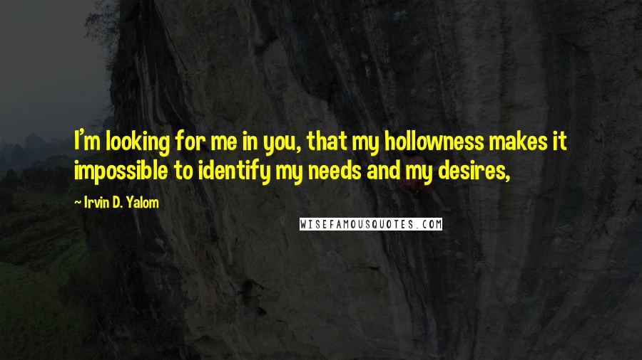 Irvin D. Yalom Quotes: I'm looking for me in you, that my hollowness makes it impossible to identify my needs and my desires,