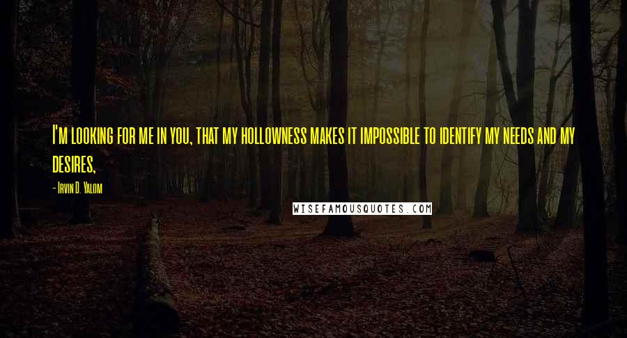 Irvin D. Yalom Quotes: I'm looking for me in you, that my hollowness makes it impossible to identify my needs and my desires,