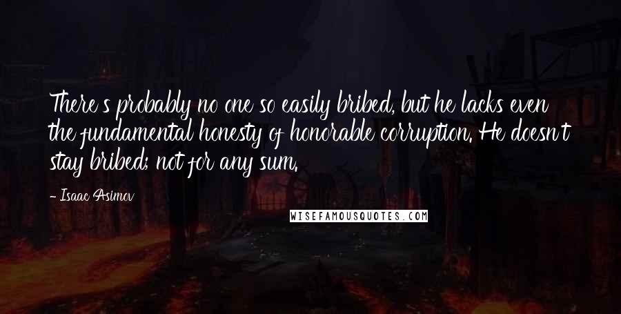 Isaac Asimov Quotes: There's probably no one so easily bribed, but he lacks even the fundamental honesty of honorable corruption. He doesn't stay bribed; not for any sum.