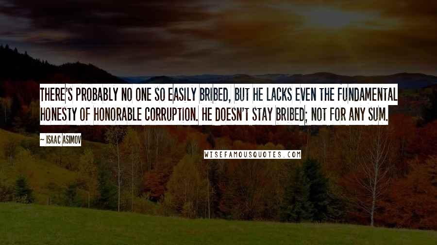 Isaac Asimov Quotes: There's probably no one so easily bribed, but he lacks even the fundamental honesty of honorable corruption. He doesn't stay bribed; not for any sum.