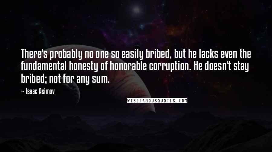 Isaac Asimov Quotes: There's probably no one so easily bribed, but he lacks even the fundamental honesty of honorable corruption. He doesn't stay bribed; not for any sum.