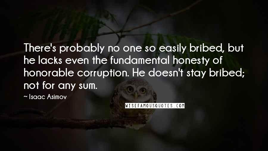 Isaac Asimov Quotes: There's probably no one so easily bribed, but he lacks even the fundamental honesty of honorable corruption. He doesn't stay bribed; not for any sum.