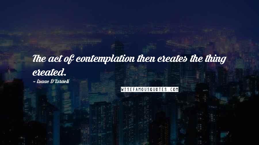 Isaac D'Israeli Quotes: The act of contemplation then creates the thing created.