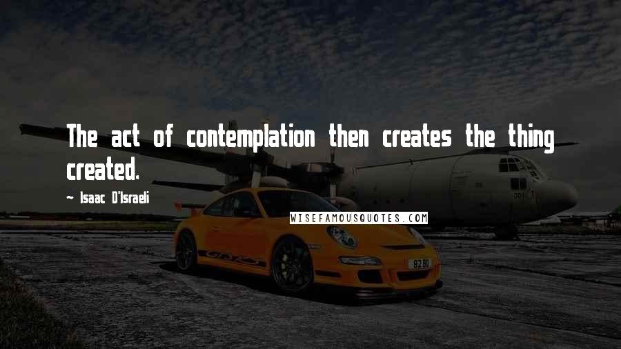 Isaac D'Israeli Quotes: The act of contemplation then creates the thing created.