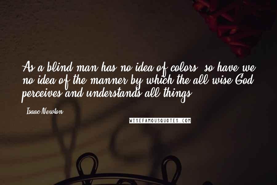 Isaac Newton Quotes: As a blind man has no idea of colors, so have we no idea of the manner by which the all-wise God perceives and understands all things.